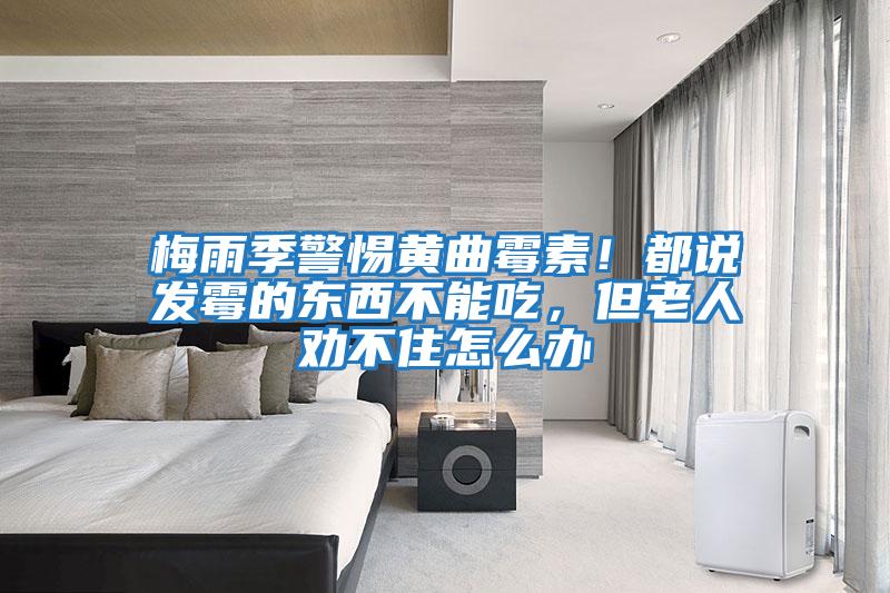 梅雨季警惕黃曲霉素！都說發霉的東西不能吃，但老人勸不住怎么辦